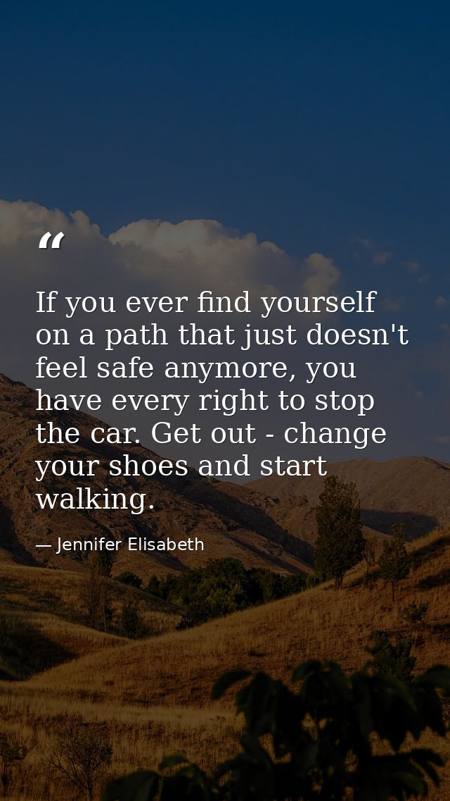 If you ever find yourself on a path that just doesn't feel safe anymore, you have every right to stop the car. Get out - — Jennifer Elisabeth