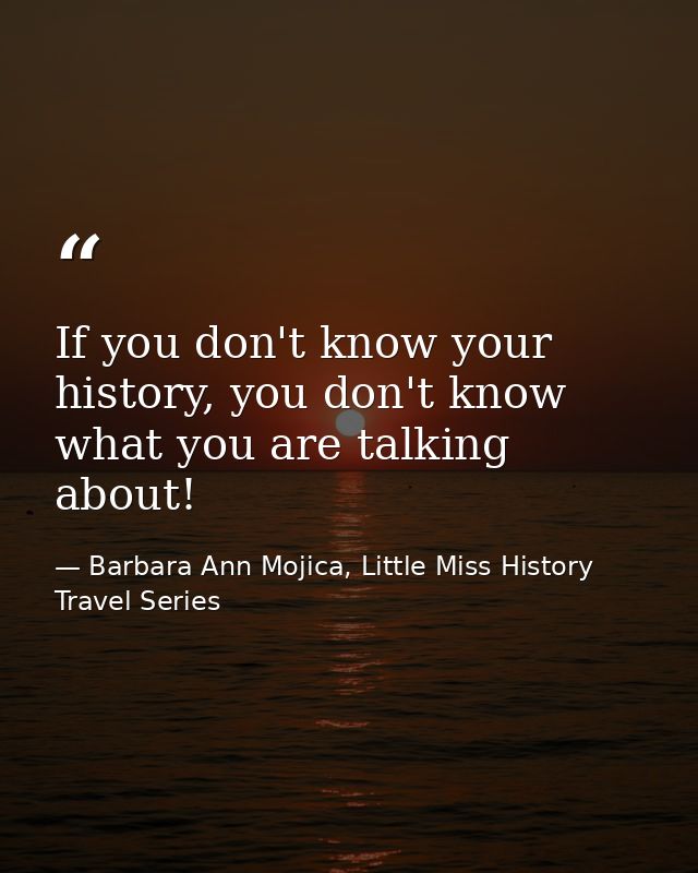 If you don't know your history, you don't know what you are talking about! — Barbara Ann Mojica, Little Miss History Travel Series
