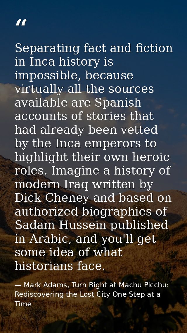 Separating fact and fiction in Inca history is impossible, because virtually all the sources available are Spanish accou — Mark Adams, Turn Right at Machu Picchu: Rediscovering the Lost City One Step at a Time