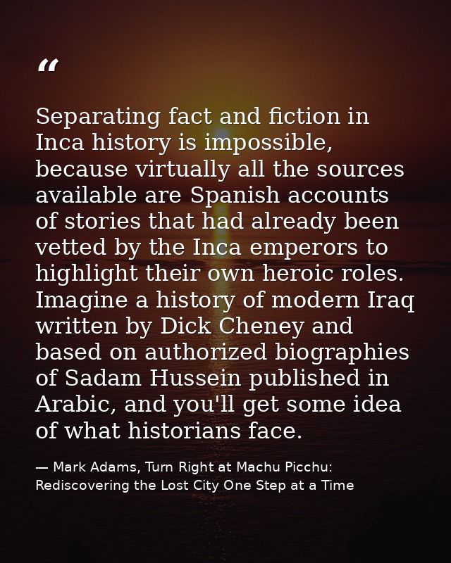 Separating fact and fiction in Inca history is impossible, because virtually all the sources available are Spanish accou — Mark Adams, Turn Right at Machu Picchu: Rediscovering the Lost City One Step at a Time