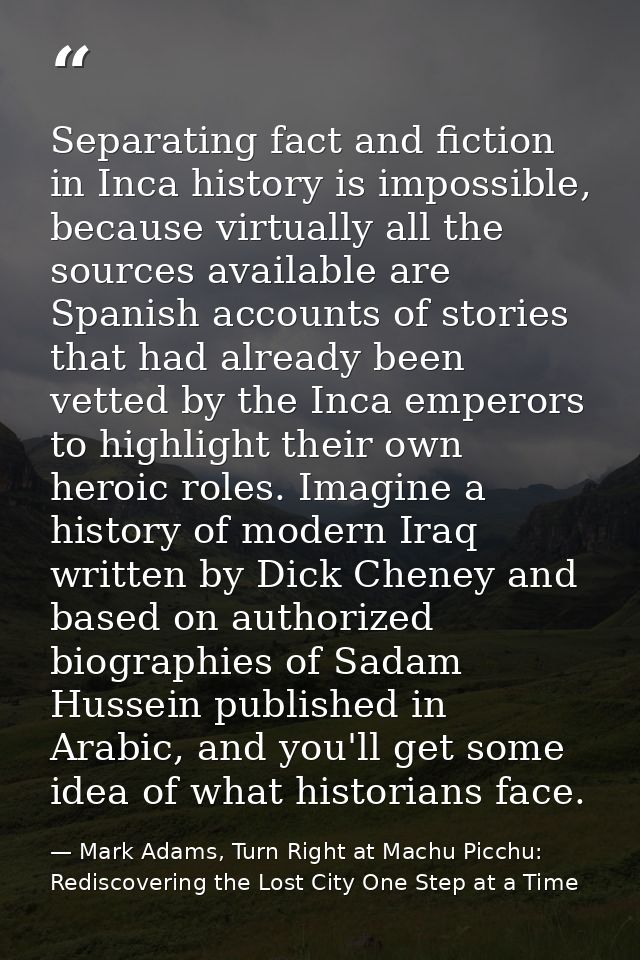 Separating fact and fiction in Inca history is impossible, because virtually all the sources available are Spanish accou — Mark Adams, Turn Right at Machu Picchu: Rediscovering the Lost City One Step at a Time
