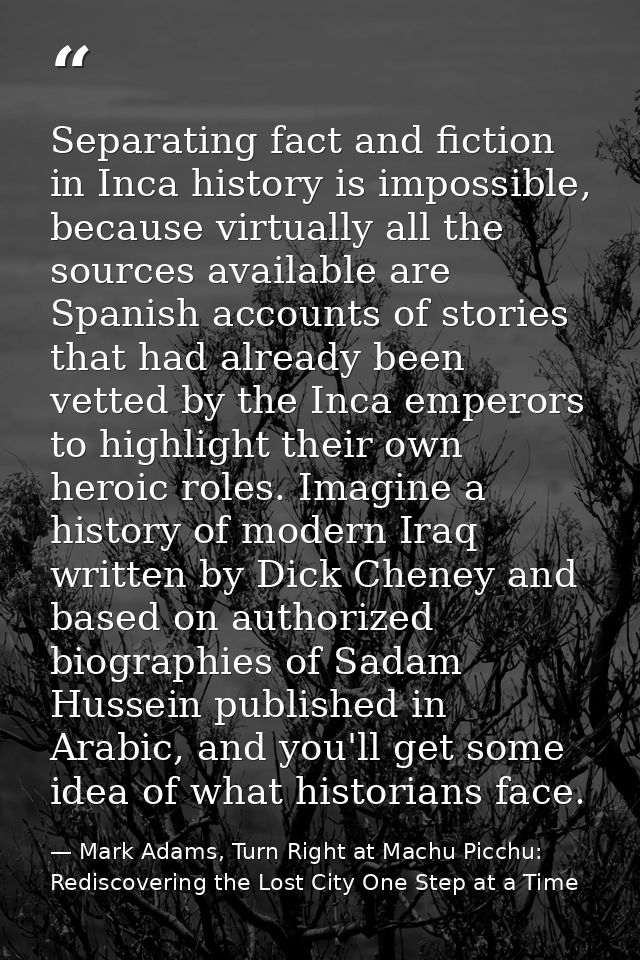 Separating fact and fiction in Inca history is impossible, because virtually all the sources available are Spanish accou — Mark Adams, Turn Right at Machu Picchu: Rediscovering the Lost City One Step at a Time