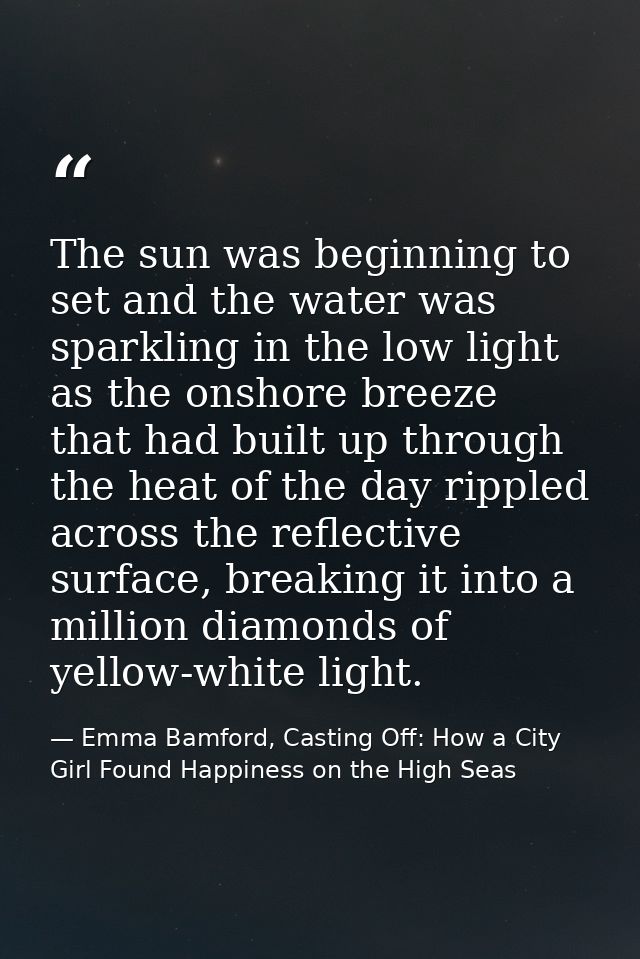 The sun was beginning to set and the water was sparkling in the low light as the onshore breeze that had built up throug — Emma Bamford, Casting Off: How a City Girl Found Happiness on the High Seas
