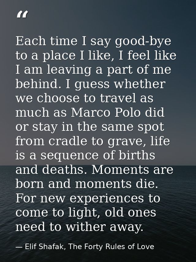 Each time I say good-bye to a place I like, I feel like I am leaving a part of me behind. I guess whether we choose to t — Elif Shafak, The Forty Rules of Love
