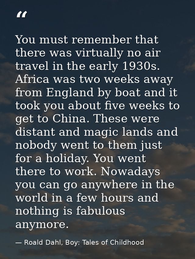 You must remember that there was virtually no air travel in the early 1930s. Africa was two weeks away from England by b — Roald Dahl, Boy: Tales of Childhood