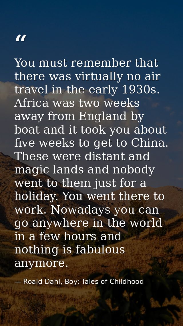 You must remember that there was virtually no air travel in the early 1930s. Africa was two weeks away from England by b — Roald Dahl, Boy: Tales of Childhood