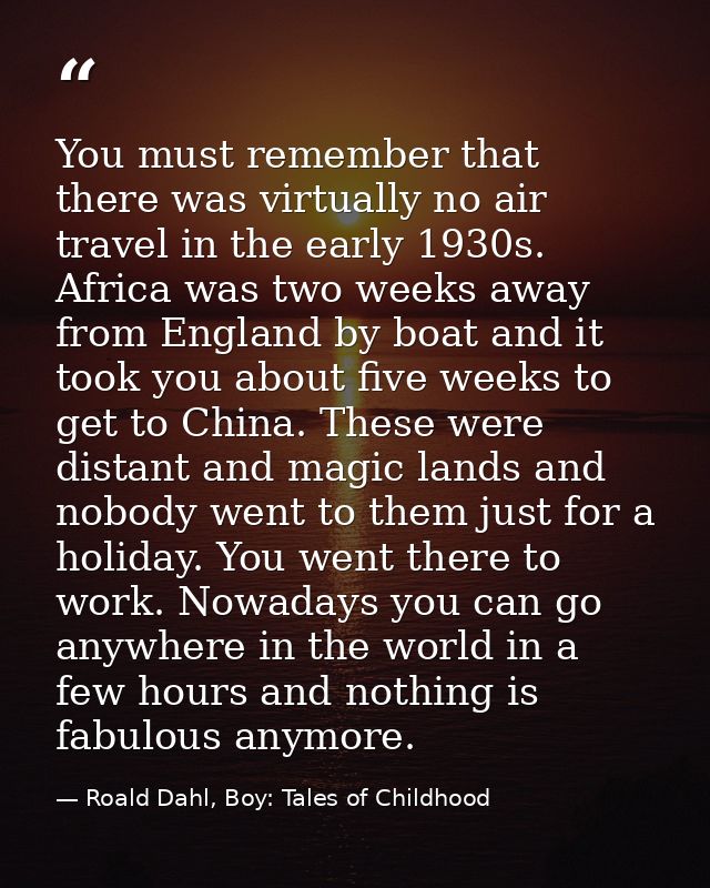 You must remember that there was virtually no air travel in the early 1930s. Africa was two weeks away from England by b — Roald Dahl, Boy: Tales of Childhood