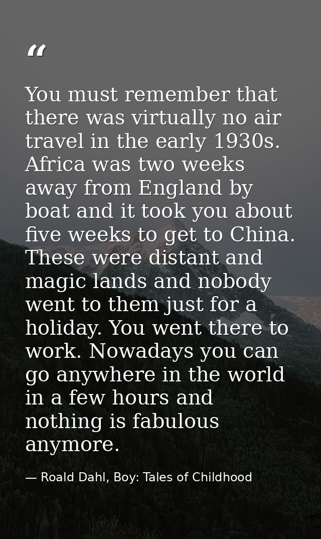 You must remember that there was virtually no air travel in the early 1930s. Africa was two weeks away from England by b — Roald Dahl, Boy: Tales of Childhood