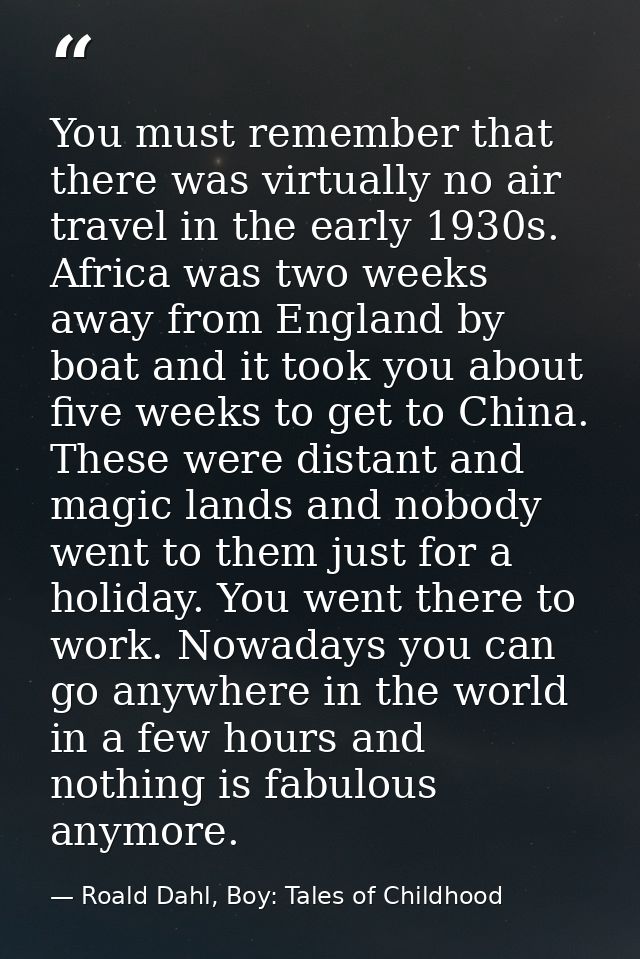 You must remember that there was virtually no air travel in the early 1930s. Africa was two weeks away from England by b — Roald Dahl, Boy: Tales of Childhood