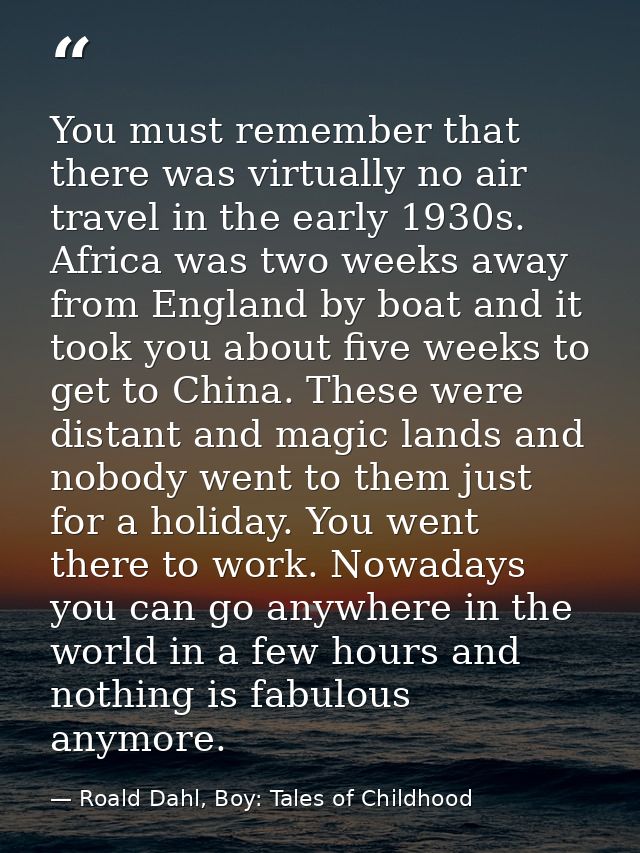 You must remember that there was virtually no air travel in the early 1930s. Africa was two weeks away from England by b — Roald Dahl, Boy: Tales of Childhood
