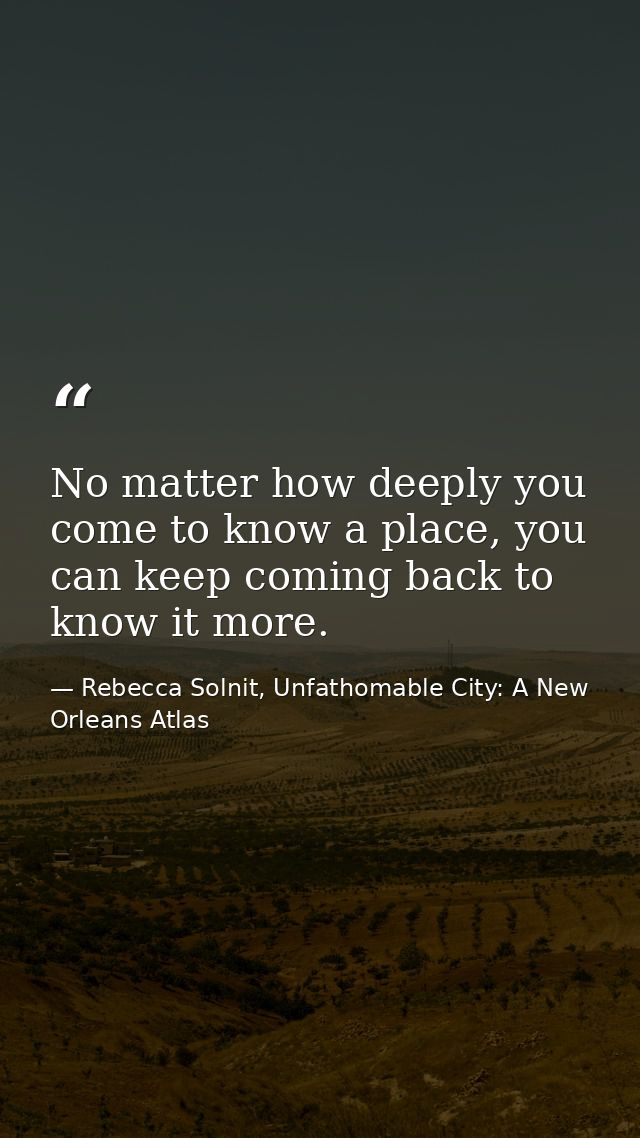 No matter how deeply you come to know a place, you can keep coming back to know it more. — Rebecca Solnit, Unfathomable City: A New Orleans Atlas
