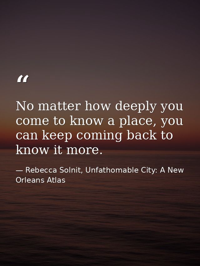 No matter how deeply you come to know a place, you can keep coming back to know it more. — Rebecca Solnit, Unfathomable City: A New Orleans Atlas