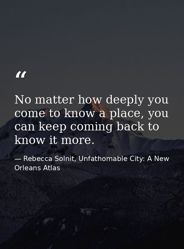No matter how deeply you come to know a place, you can keep coming back to know it more. — Rebecca Solnit, Unfathomable City: A New Orleans Atlas