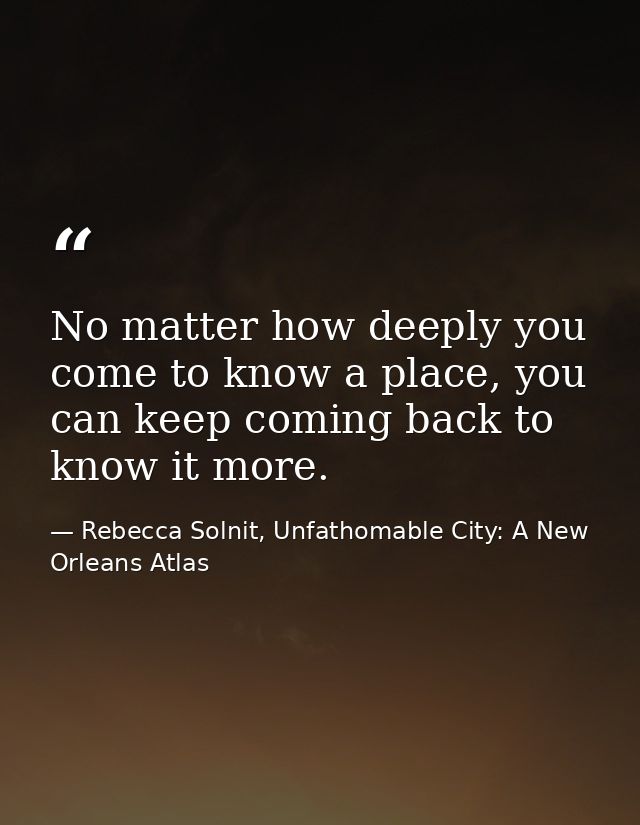 No matter how deeply you come to know a place, you can keep coming back to know it more. — Rebecca Solnit, Unfathomable City: A New Orleans Atlas