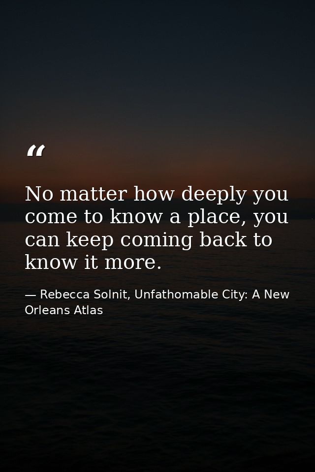 No matter how deeply you come to know a place, you can keep coming back to know it more. — Rebecca Solnit, Unfathomable City: A New Orleans Atlas