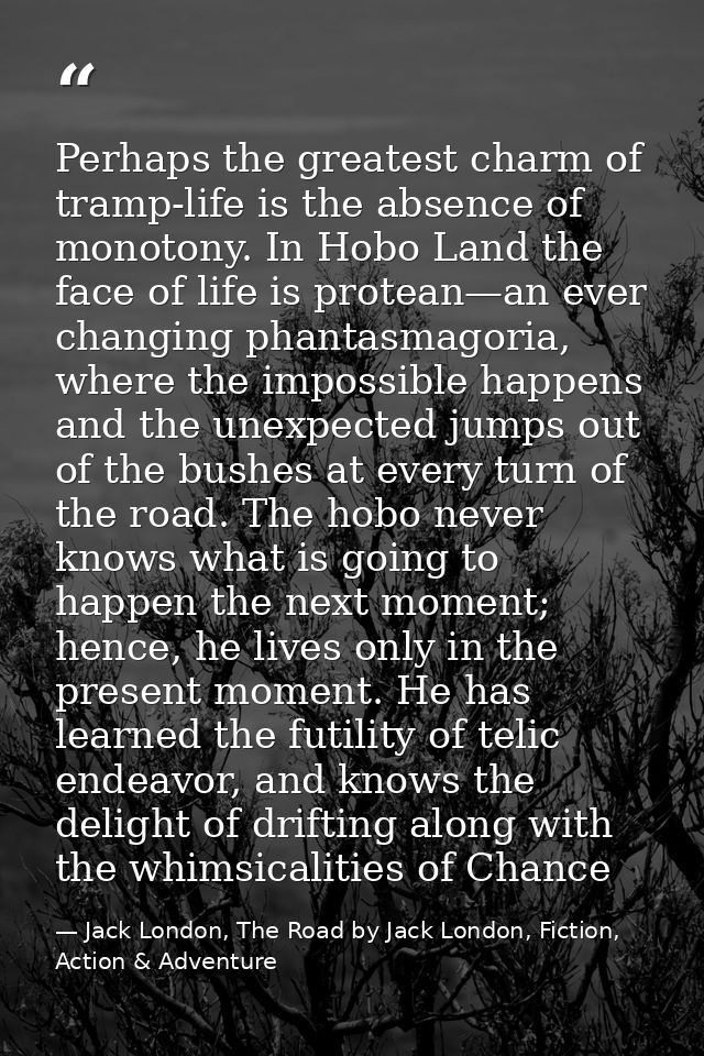 Perhaps the greatest charm of tramp-life is the absence of monotony. In Hobo Land the face of life is protean—an ever ch — Jack London, The Road by Jack London, Fiction, Action & Adventure