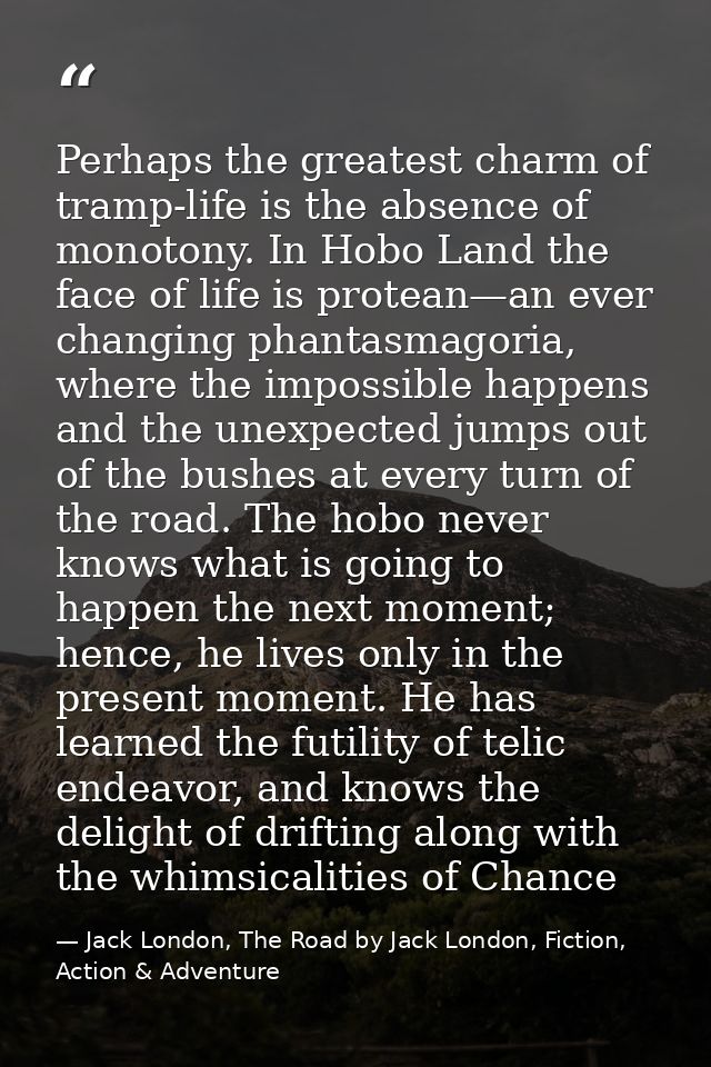 Perhaps the greatest charm of tramp-life is the absence of monotony. In Hobo Land the face of life is protean—an ever ch — Jack London, The Road by Jack London, Fiction, Action & Adventure
