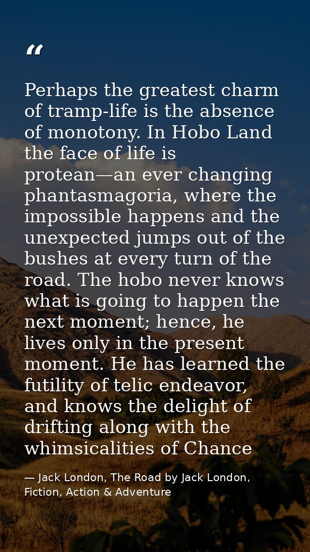 Perhaps the greatest charm of tramp-life is the absence of monotony. In Hobo Land the face of life is protean—an ever ch — Jack London, The Road by Jack London, Fiction, Action & Adventure