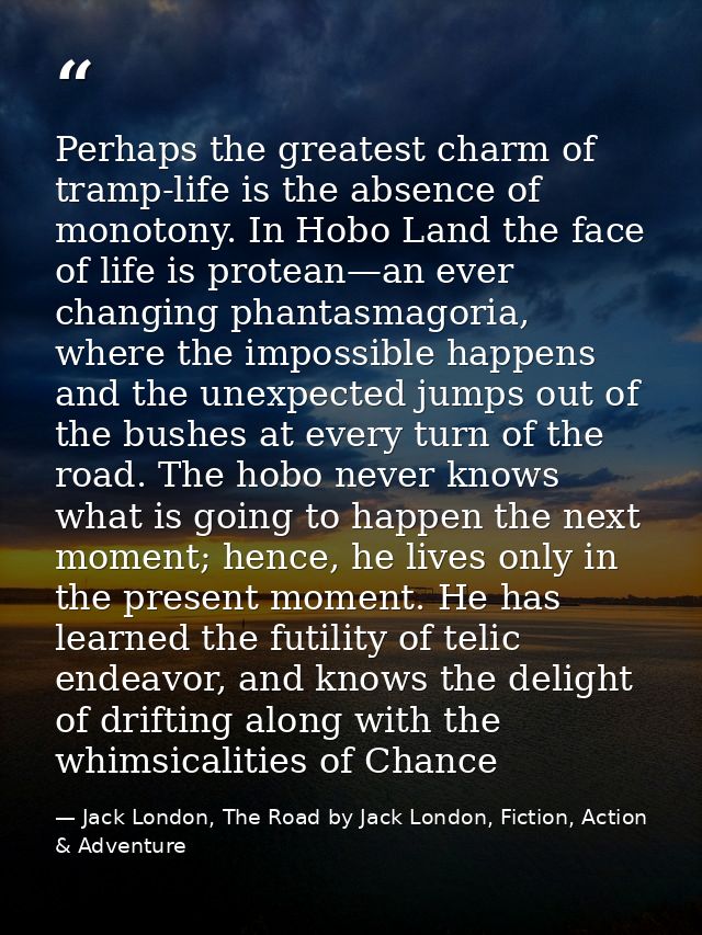 Perhaps the greatest charm of tramp-life is the absence of monotony. In Hobo Land the face of life is protean—an ever ch — Jack London, The Road by Jack London, Fiction, Action & Adventure