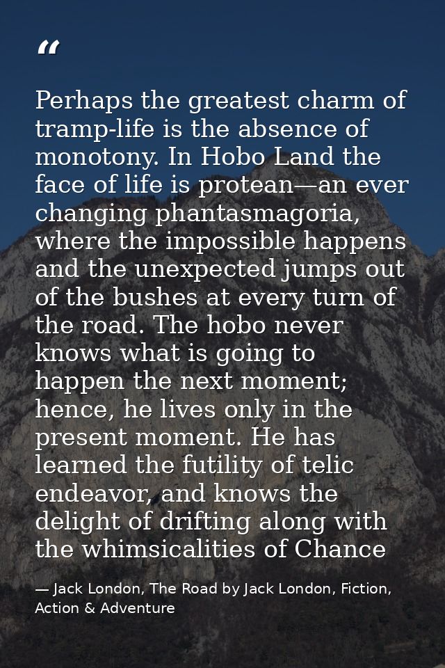 Perhaps the greatest charm of tramp-life is the absence of monotony. In Hobo Land the face of life is protean—an ever ch — Jack London, The Road by Jack London, Fiction, Action & Adventure
