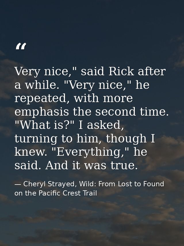 Very nice," said Rick after a while. "Very nice," he repeated, with more emphasis the second time. "What is?" I asked, t — Cheryl Strayed, Wild: From Lost to Found on the Pacific Crest Trail