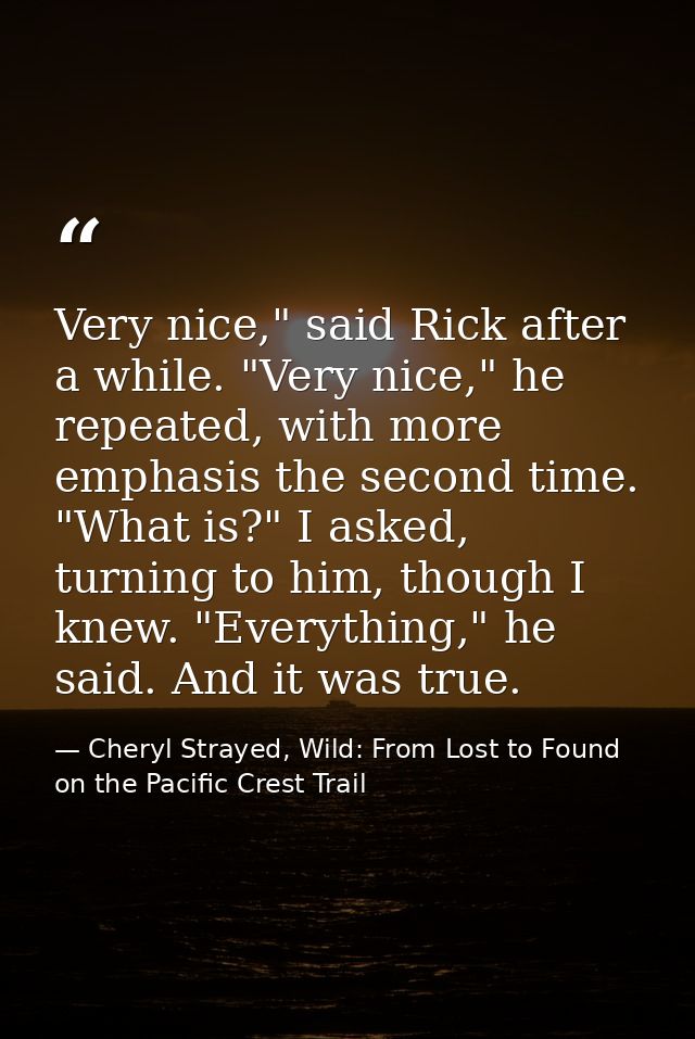 Very nice," said Rick after a while. "Very nice," he repeated, with more emphasis the second time. "What is?" I asked, t — Cheryl Strayed, Wild: From Lost to Found on the Pacific Crest Trail