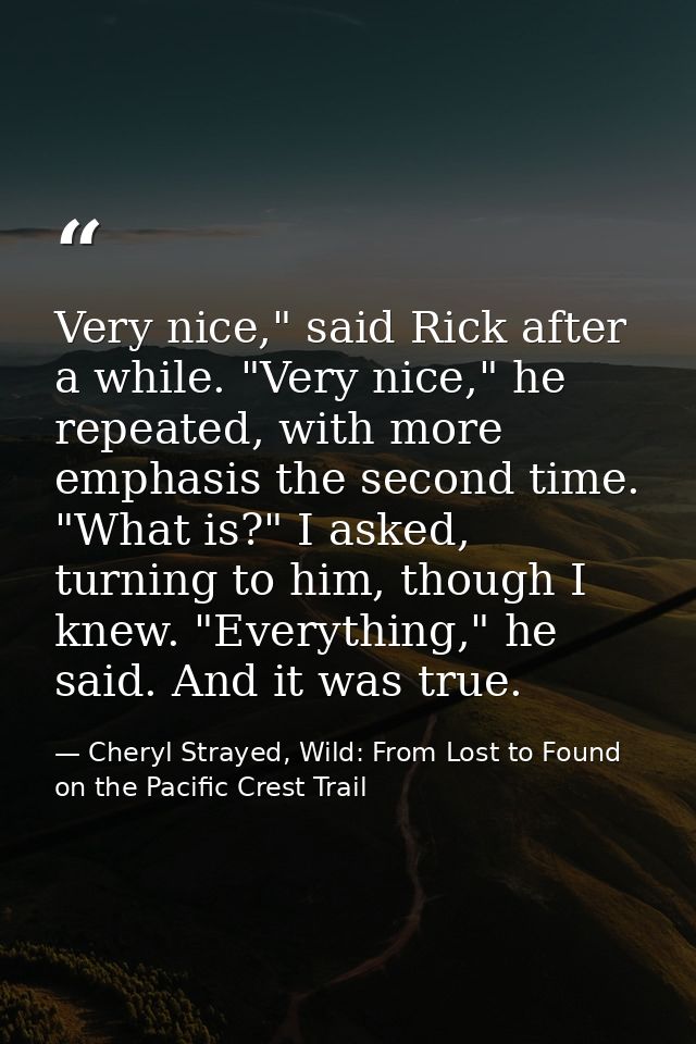 Very nice," said Rick after a while. "Very nice," he repeated, with more emphasis the second time. "What is?" I asked, t — Cheryl Strayed, Wild: From Lost to Found on the Pacific Crest Trail
