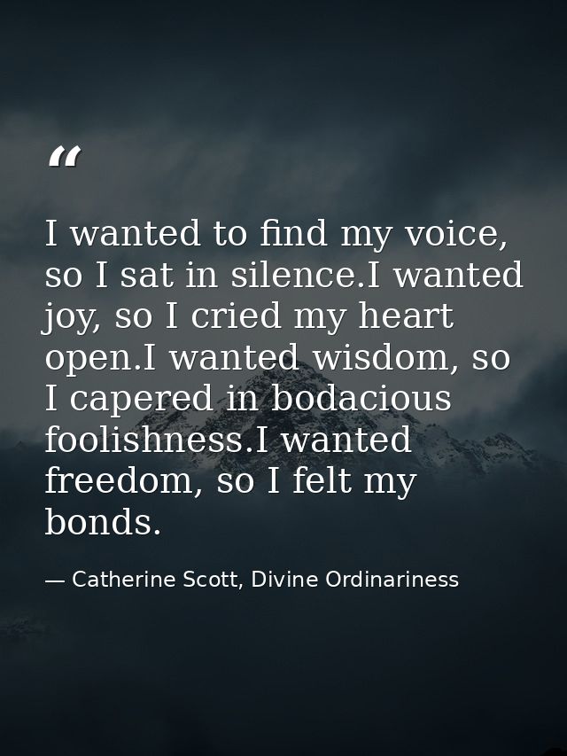 I wanted to find my voice, so I sat in silence.I wanted joy, so I cried my heart open.I wanted wisdom, so I capered in b — Catherine Scott, Divine Ordinariness