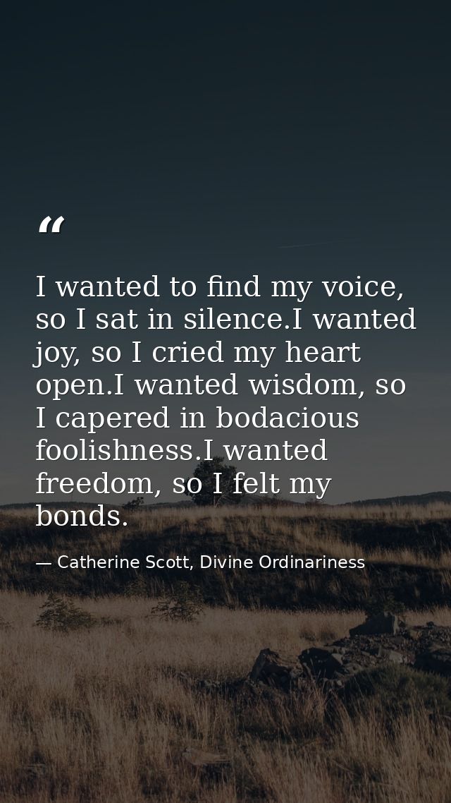I wanted to find my voice, so I sat in silence.I wanted joy, so I cried my heart open.I wanted wisdom, so I capered in b — Catherine Scott, Divine Ordinariness