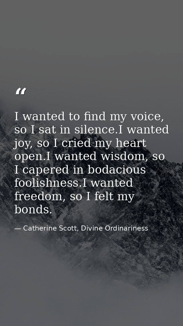 I wanted to find my voice, so I sat in silence.I wanted joy, so I cried my heart open.I wanted wisdom, so I capered in b — Catherine Scott, Divine Ordinariness