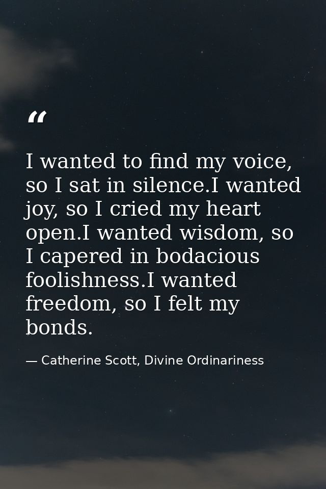 I wanted to find my voice, so I sat in silence.I wanted joy, so I cried my heart open.I wanted wisdom, so I capered in b — Catherine Scott, Divine Ordinariness