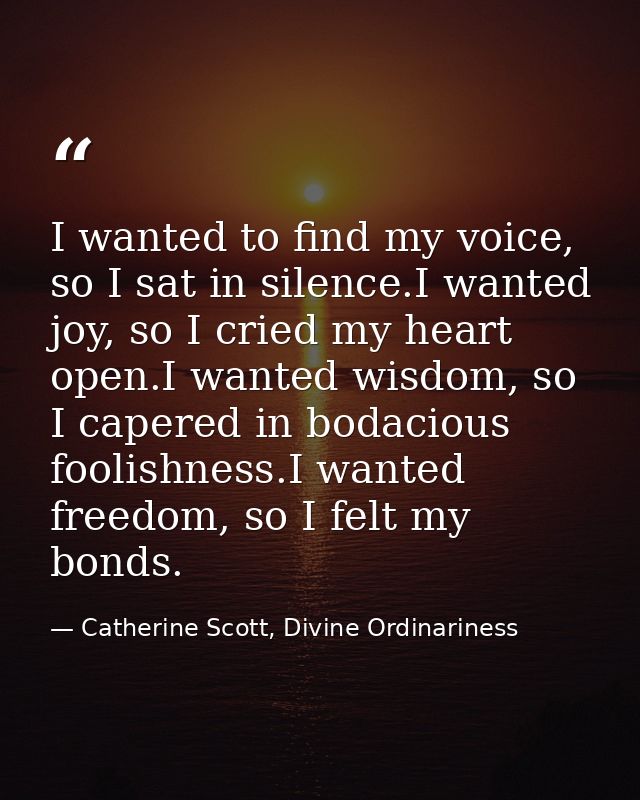 I wanted to find my voice, so I sat in silence.I wanted joy, so I cried my heart open.I wanted wisdom, so I capered in b — Catherine Scott, Divine Ordinariness