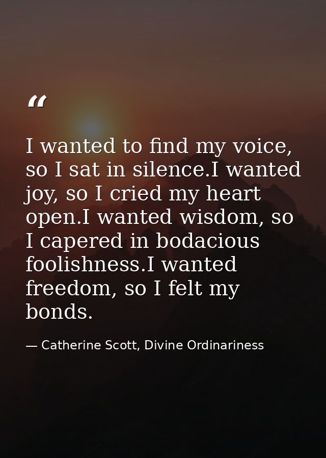 I wanted to find my voice, so I sat in silence.I wanted joy, so I cried my heart open.I wanted wisdom, so I capered in b — Catherine Scott, Divine Ordinariness