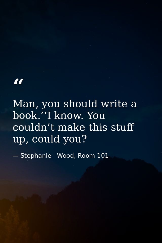 Man, you should write a book.’‘I know. You couldn’t make this stuff up, could you? — Stephanie   Wood, Room 101