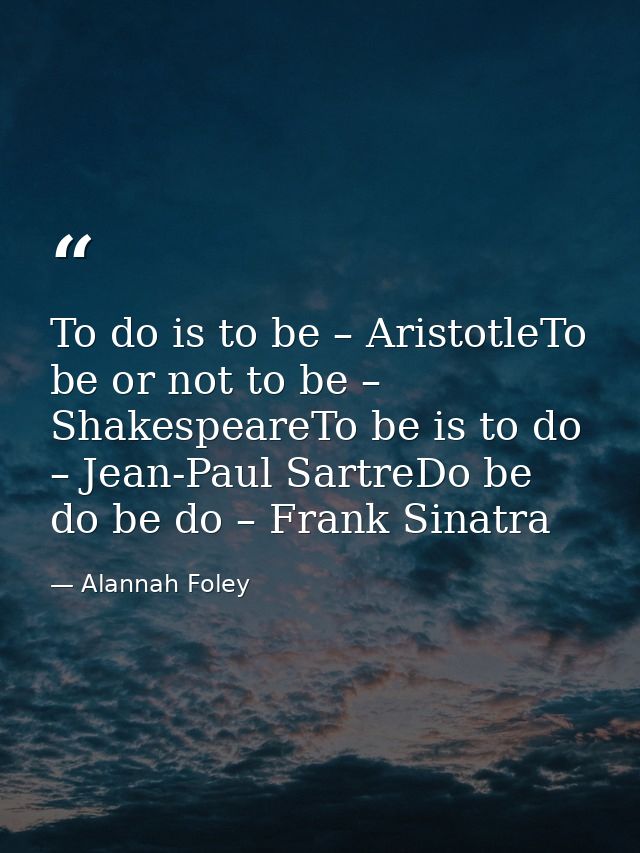 To do is to be – AristotleTo be or not to be – ShakespeareTo be is to do – Jean-Paul SartreDo be do be do – Frank Sinatr — Alannah Foley