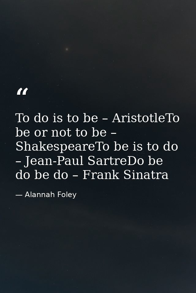 To do is to be – AristotleTo be or not to be – ShakespeareTo be is to do – Jean-Paul SartreDo be do be do – Frank Sinatr — Alannah Foley