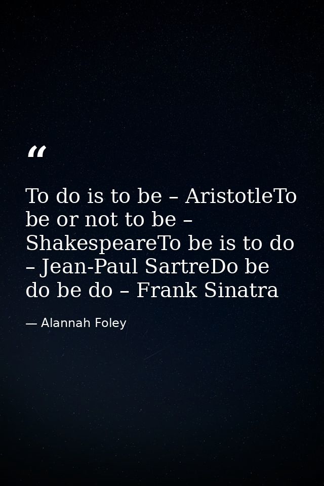 To do is to be – AristotleTo be or not to be – ShakespeareTo be is to do – Jean-Paul SartreDo be do be do – Frank Sinatr — Alannah Foley
