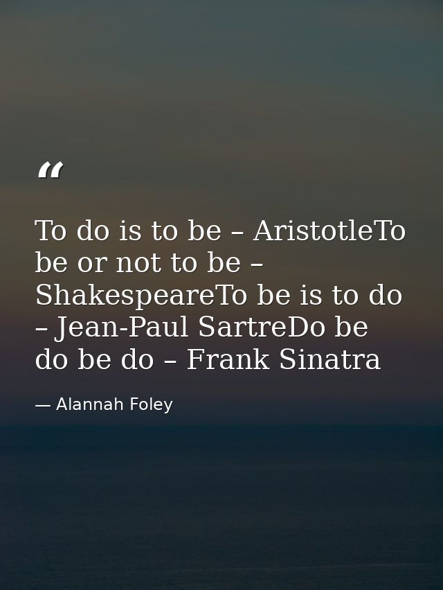 To do is to be – AristotleTo be or not to be – ShakespeareTo be is to do – Jean-Paul SartreDo be do be do – Frank Sinatr — Alannah Foley