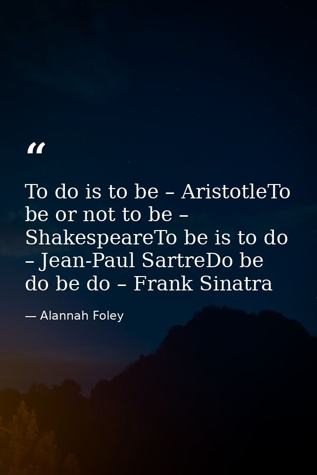 To do is to be – AristotleTo be or not to be – ShakespeareTo be is to do – Jean-Paul SartreDo be do be do – Frank Sinatr — Alannah Foley