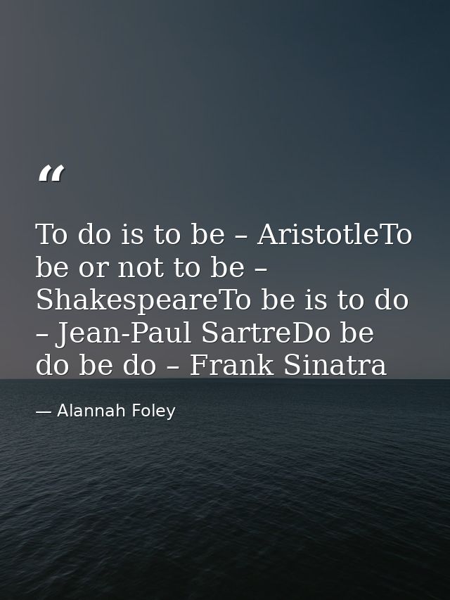 To do is to be – AristotleTo be or not to be – ShakespeareTo be is to do – Jean-Paul SartreDo be do be do – Frank Sinatr — Alannah Foley