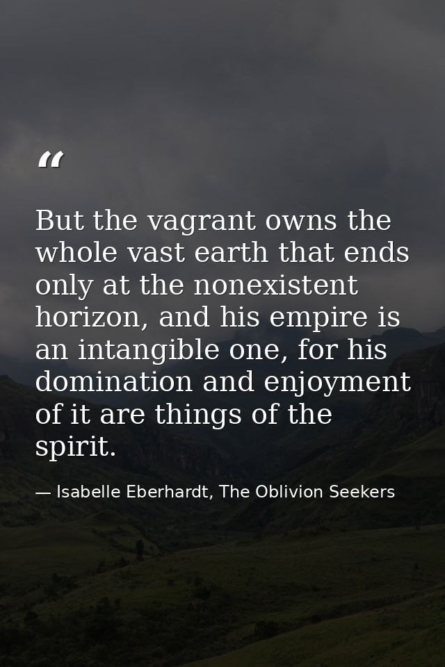 But the vagrant owns the whole vast earth that ends only at the nonexistent horizon, and his empire is an intangible one — Isabelle Eberhardt, The Oblivion Seekers