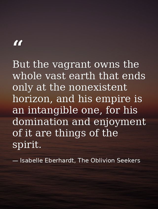But the vagrant owns the whole vast earth that ends only at the nonexistent horizon, and his empire is an intangible one — Isabelle Eberhardt, The Oblivion Seekers