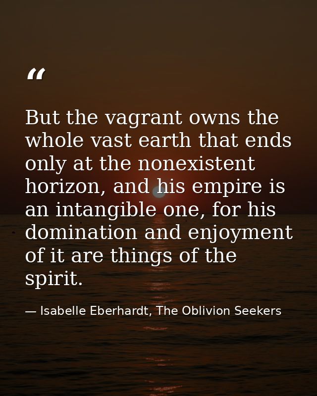 But the vagrant owns the whole vast earth that ends only at the nonexistent horizon, and his empire is an intangible one — Isabelle Eberhardt, The Oblivion Seekers