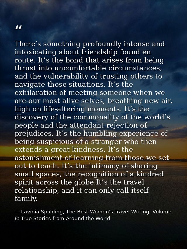 There’s something profoundly intense and intoxicating about friendship found en route. It’s the bond that arises from be — Lavinia Spalding, The Best Women's Travel Writing, Volume 8: True Stories from Around the World