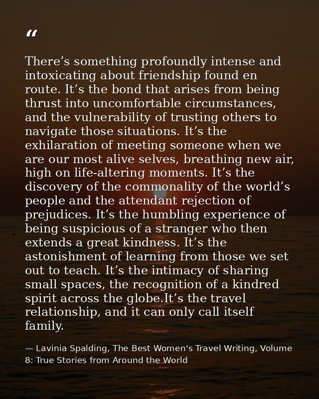There’s something profoundly intense and intoxicating about friendship found en route. It’s the bond that arises from be — Lavinia Spalding, The Best Women's Travel Writing, Volume 8: True Stories from Around the World