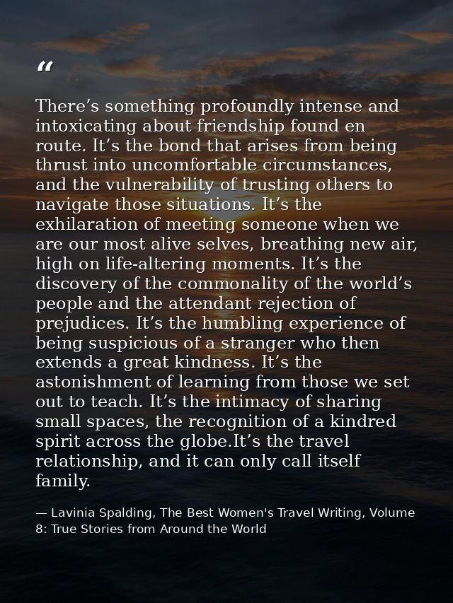 There’s something profoundly intense and intoxicating about friendship found en route. It’s the bond that arises from be — Lavinia Spalding, The Best Women's Travel Writing, Volume 8: True Stories from Around the World
