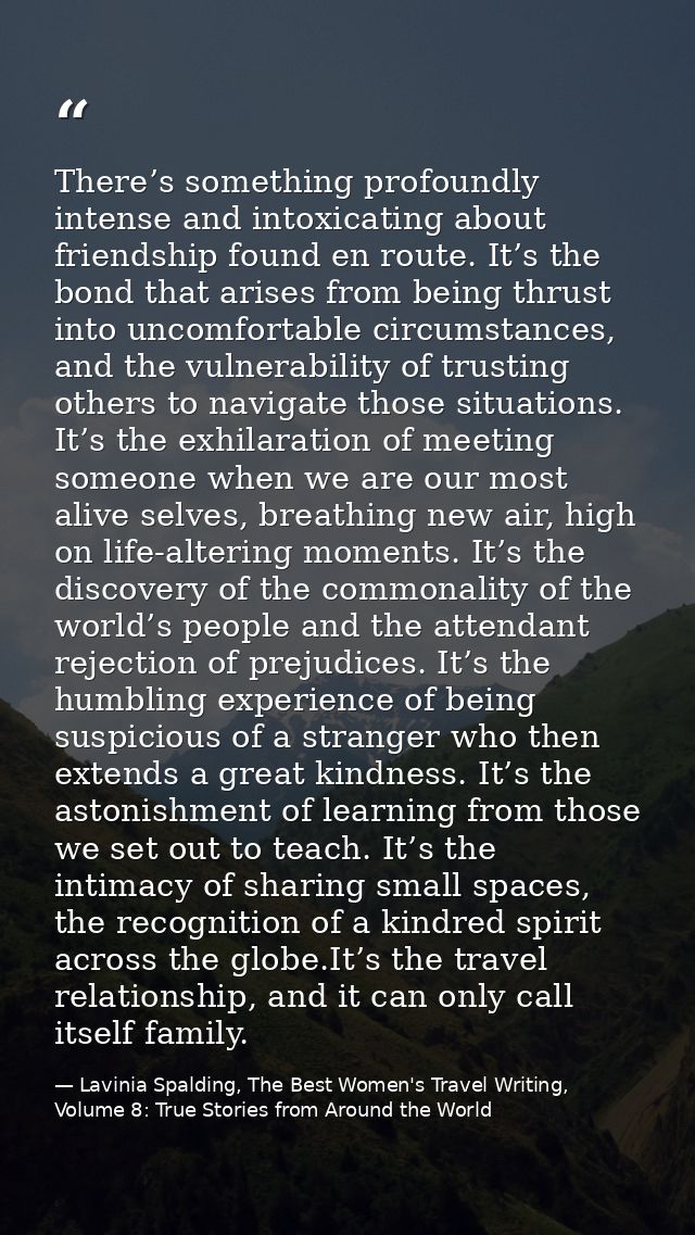 There’s something profoundly intense and intoxicating about friendship found en route. It’s the bond that arises from be — Lavinia Spalding, The Best Women's Travel Writing, Volume 8: True Stories from Around the World