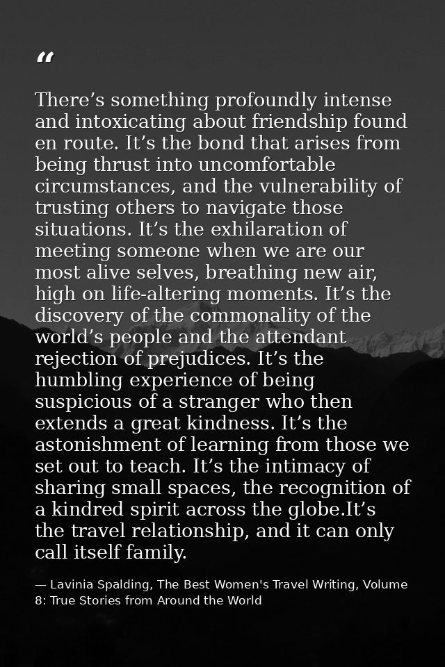 There’s something profoundly intense and intoxicating about friendship found en route. It’s the bond that arises from be — Lavinia Spalding, The Best Women's Travel Writing, Volume 8: True Stories from Around the World