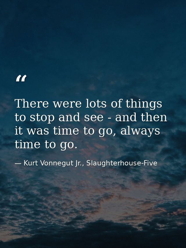 There were lots of things to stop and see - and then it was time to go, always time to go. — Kurt Vonnegut Jr., Slaughterhouse-Five