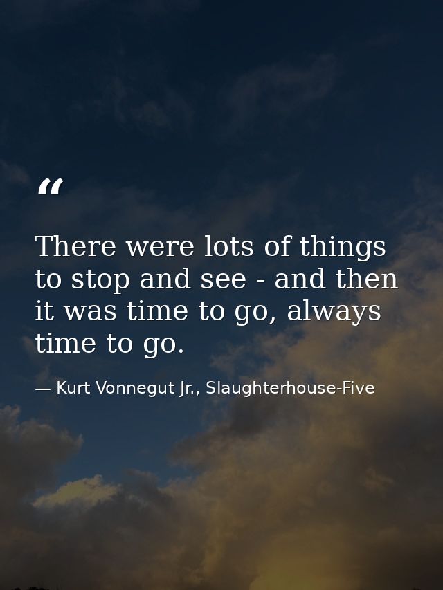 There were lots of things to stop and see - and then it was time to go, always time to go. — Kurt Vonnegut Jr., Slaughterhouse-Five